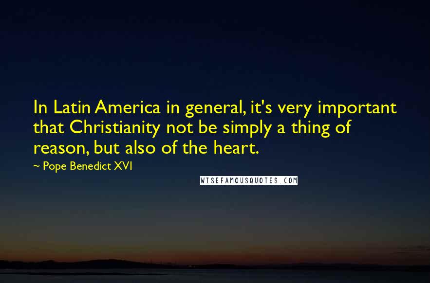 Pope Benedict XVI Quotes: In Latin America in general, it's very important that Christianity not be simply a thing of reason, but also of the heart.