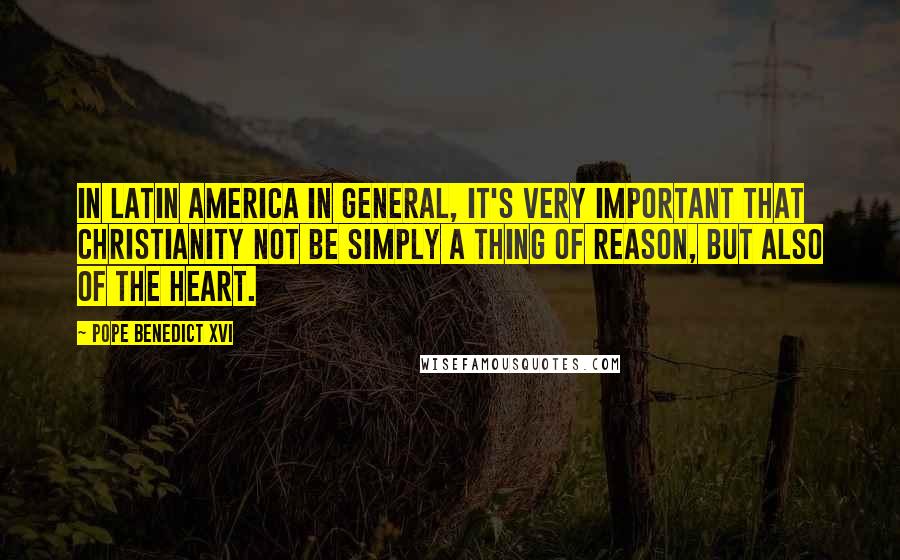 Pope Benedict XVI Quotes: In Latin America in general, it's very important that Christianity not be simply a thing of reason, but also of the heart.