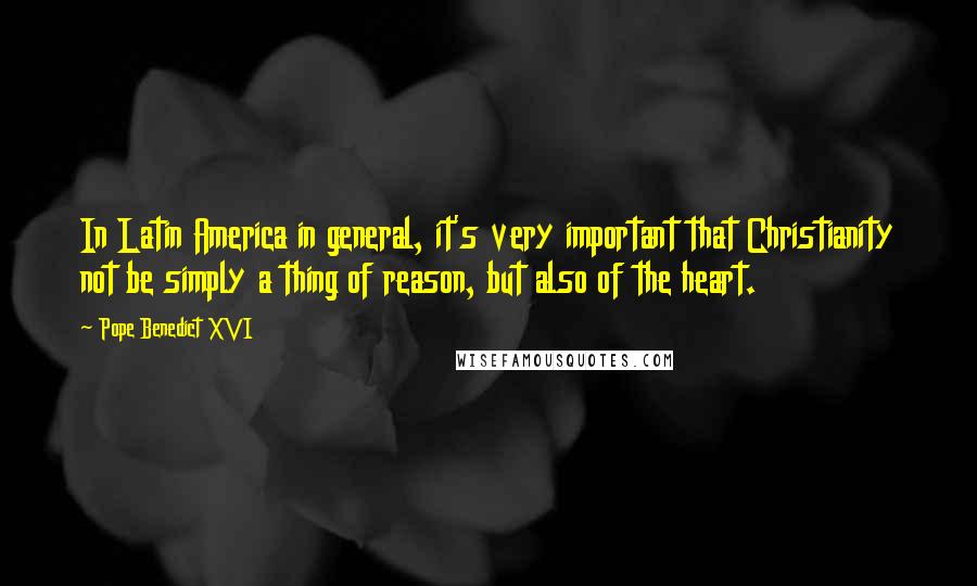 Pope Benedict XVI Quotes: In Latin America in general, it's very important that Christianity not be simply a thing of reason, but also of the heart.