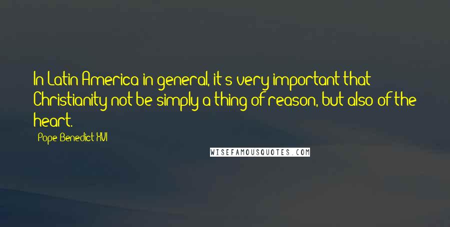 Pope Benedict XVI Quotes: In Latin America in general, it's very important that Christianity not be simply a thing of reason, but also of the heart.