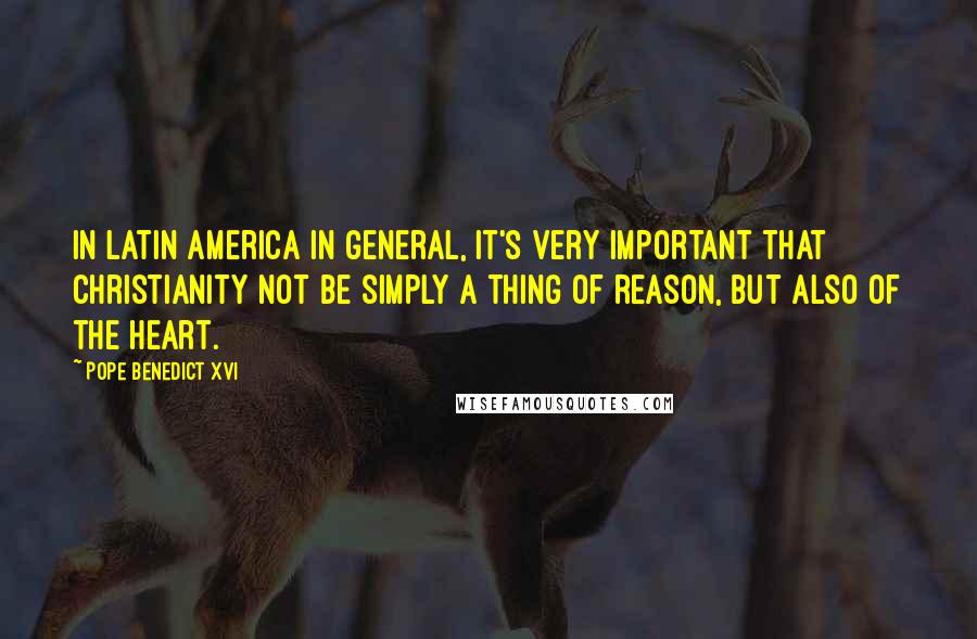 Pope Benedict XVI Quotes: In Latin America in general, it's very important that Christianity not be simply a thing of reason, but also of the heart.