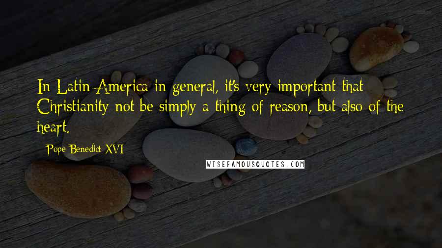 Pope Benedict XVI Quotes: In Latin America in general, it's very important that Christianity not be simply a thing of reason, but also of the heart.