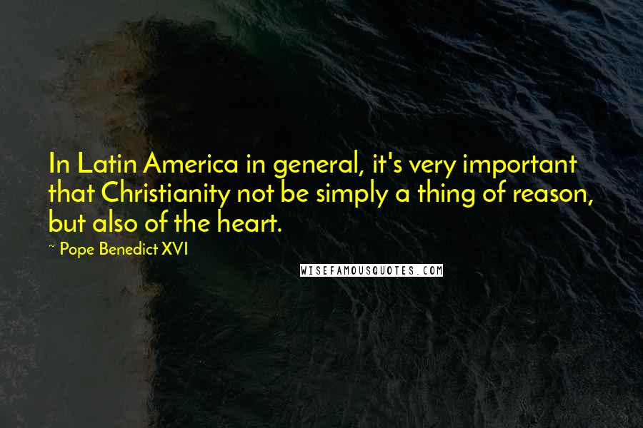 Pope Benedict XVI Quotes: In Latin America in general, it's very important that Christianity not be simply a thing of reason, but also of the heart.