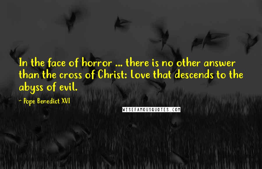 Pope Benedict XVI Quotes: In the face of horror ... there is no other answer than the cross of Christ: Love that descends to the abyss of evil.