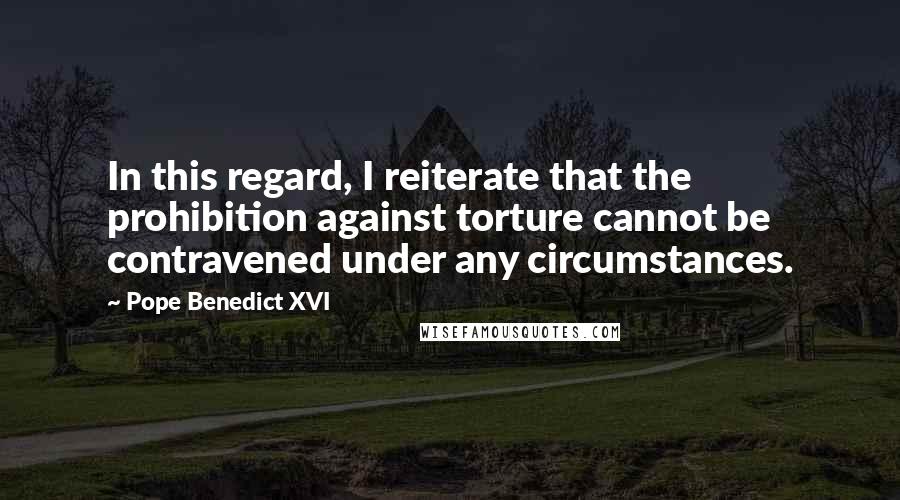Pope Benedict XVI Quotes: In this regard, I reiterate that the prohibition against torture cannot be contravened under any circumstances.