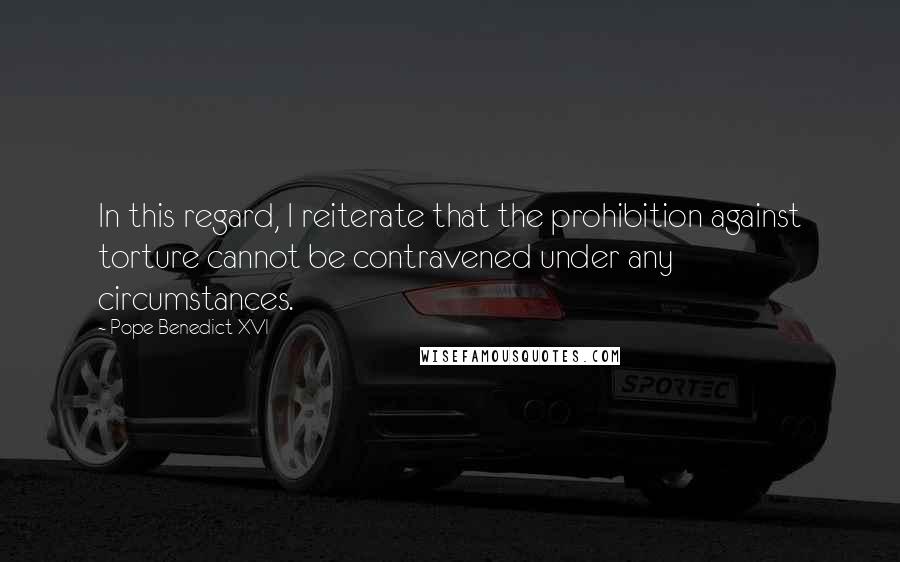 Pope Benedict XVI Quotes: In this regard, I reiterate that the prohibition against torture cannot be contravened under any circumstances.