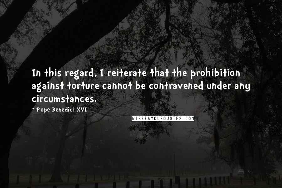 Pope Benedict XVI Quotes: In this regard, I reiterate that the prohibition against torture cannot be contravened under any circumstances.