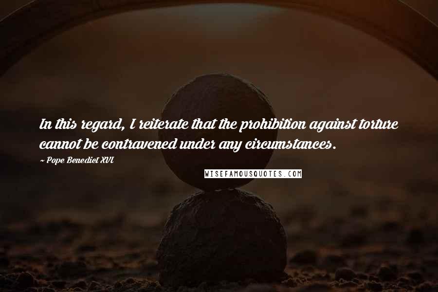 Pope Benedict XVI Quotes: In this regard, I reiterate that the prohibition against torture cannot be contravened under any circumstances.
