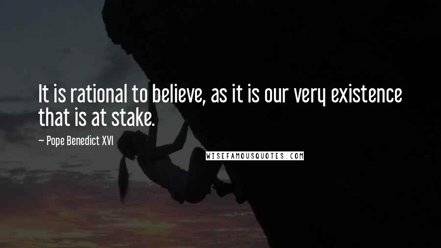 Pope Benedict XVI Quotes: It is rational to believe, as it is our very existence that is at stake.