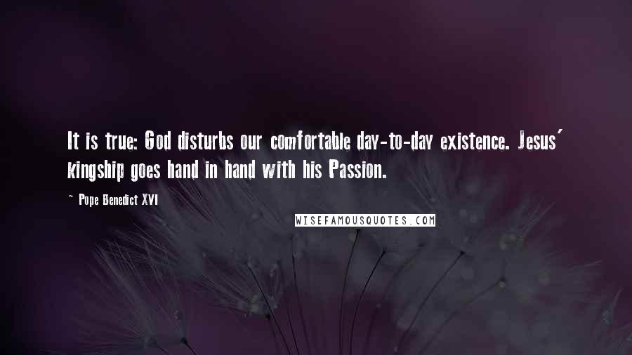 Pope Benedict XVI Quotes: It is true: God disturbs our comfortable day-to-day existence. Jesus' kingship goes hand in hand with his Passion.