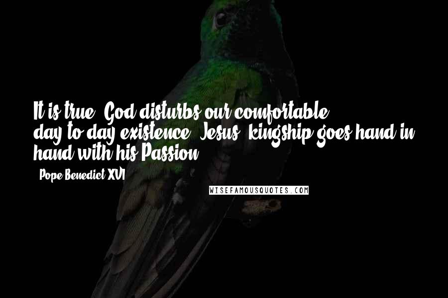 Pope Benedict XVI Quotes: It is true: God disturbs our comfortable day-to-day existence. Jesus' kingship goes hand in hand with his Passion.