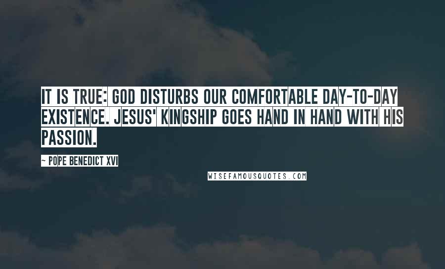 Pope Benedict XVI Quotes: It is true: God disturbs our comfortable day-to-day existence. Jesus' kingship goes hand in hand with his Passion.