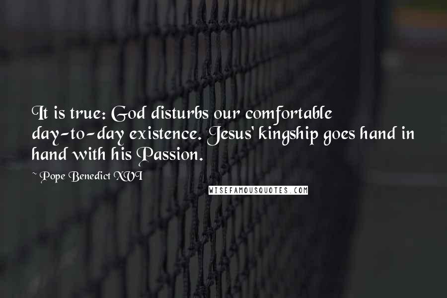 Pope Benedict XVI Quotes: It is true: God disturbs our comfortable day-to-day existence. Jesus' kingship goes hand in hand with his Passion.