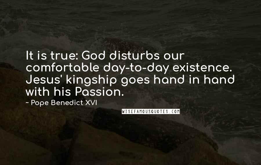 Pope Benedict XVI Quotes: It is true: God disturbs our comfortable day-to-day existence. Jesus' kingship goes hand in hand with his Passion.