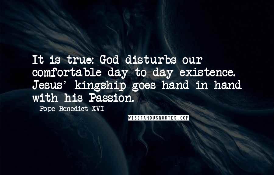 Pope Benedict XVI Quotes: It is true: God disturbs our comfortable day-to-day existence. Jesus' kingship goes hand in hand with his Passion.