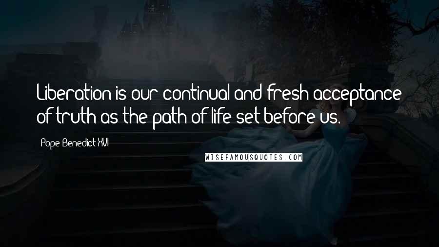Pope Benedict XVI Quotes: Liberation is our continual and fresh acceptance of truth as the path of life set before us.