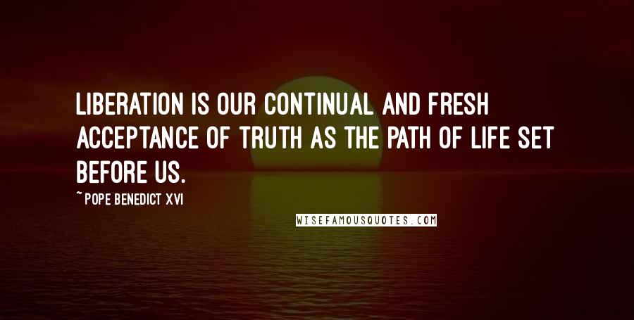 Pope Benedict XVI Quotes: Liberation is our continual and fresh acceptance of truth as the path of life set before us.