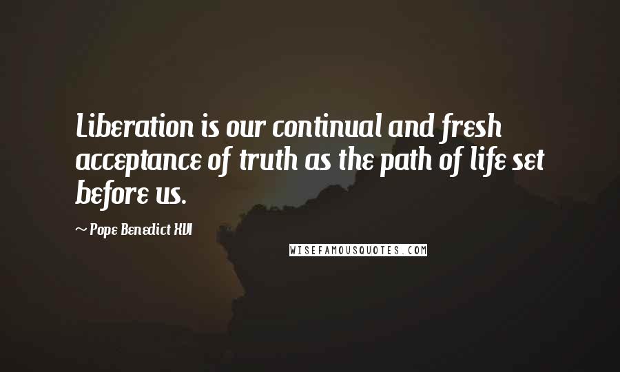 Pope Benedict XVI Quotes: Liberation is our continual and fresh acceptance of truth as the path of life set before us.