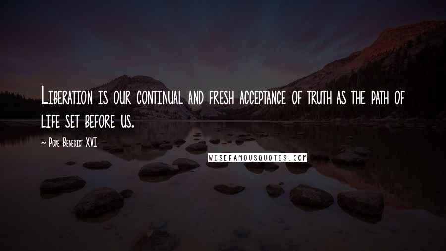 Pope Benedict XVI Quotes: Liberation is our continual and fresh acceptance of truth as the path of life set before us.