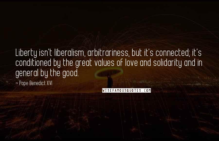 Pope Benedict XVI Quotes: Liberty isn't liberalism, arbitrariness, but it's connected; it's conditioned by the great values of love and solidarity and in general by the good.