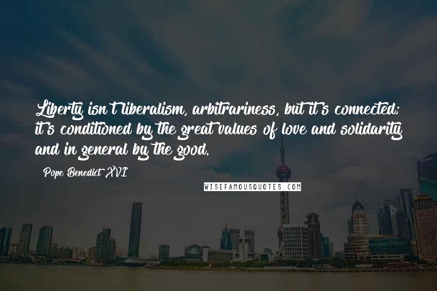 Pope Benedict XVI Quotes: Liberty isn't liberalism, arbitrariness, but it's connected; it's conditioned by the great values of love and solidarity and in general by the good.