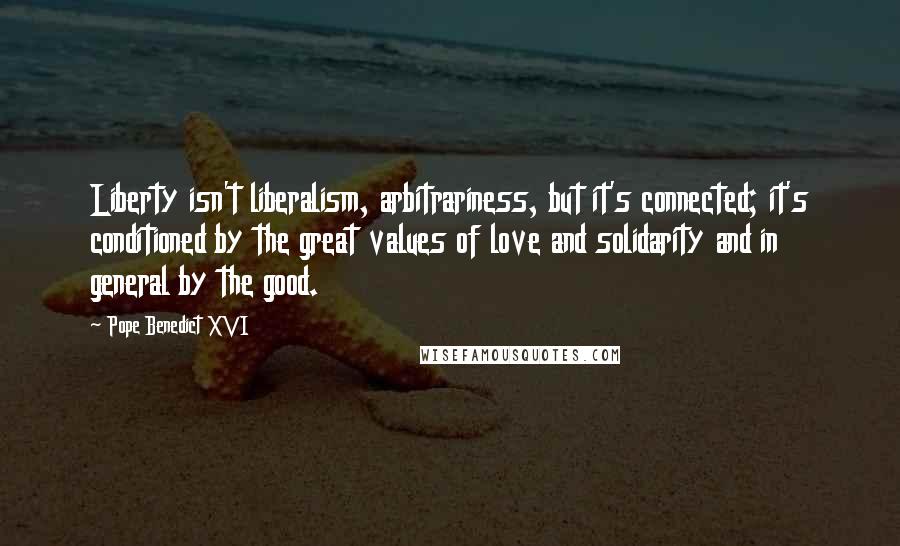 Pope Benedict XVI Quotes: Liberty isn't liberalism, arbitrariness, but it's connected; it's conditioned by the great values of love and solidarity and in general by the good.