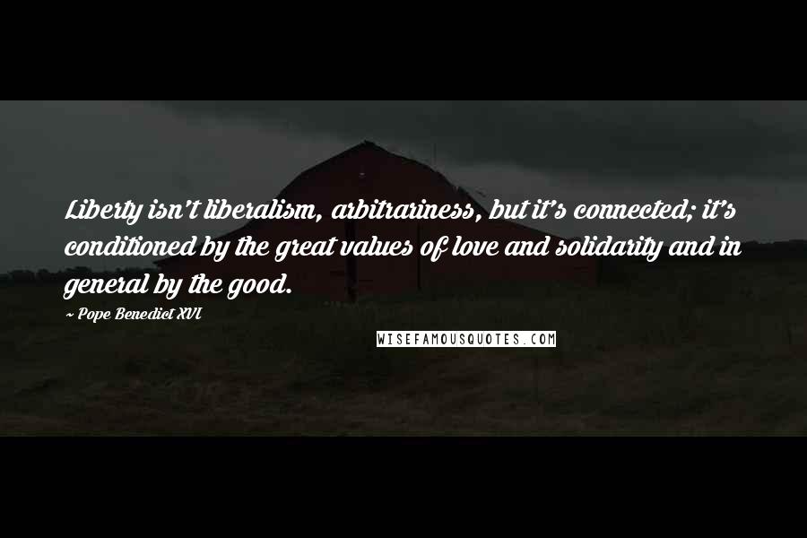 Pope Benedict XVI Quotes: Liberty isn't liberalism, arbitrariness, but it's connected; it's conditioned by the great values of love and solidarity and in general by the good.