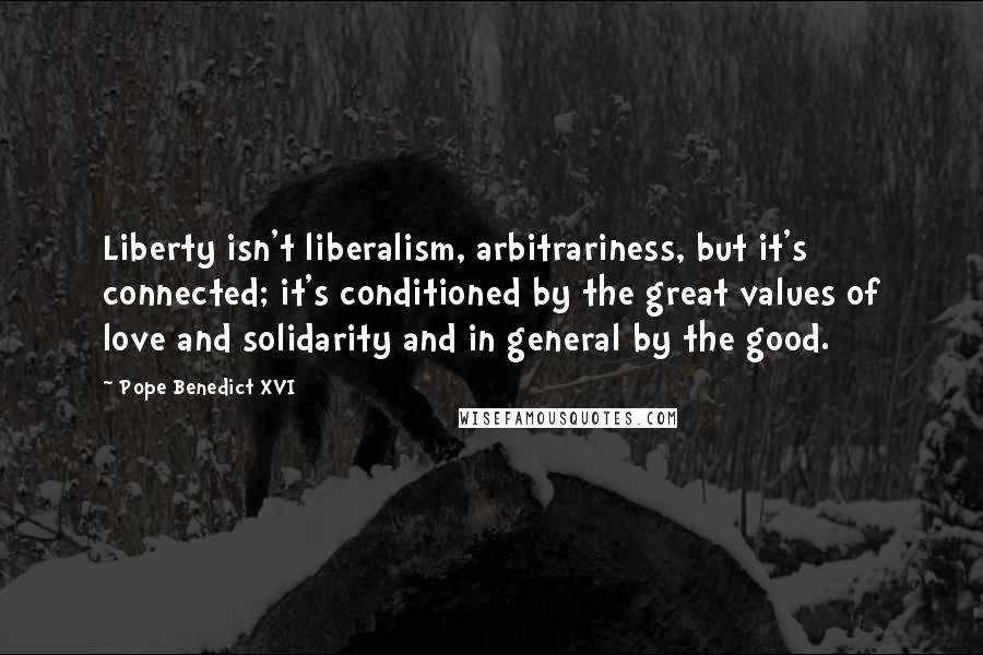 Pope Benedict XVI Quotes: Liberty isn't liberalism, arbitrariness, but it's connected; it's conditioned by the great values of love and solidarity and in general by the good.