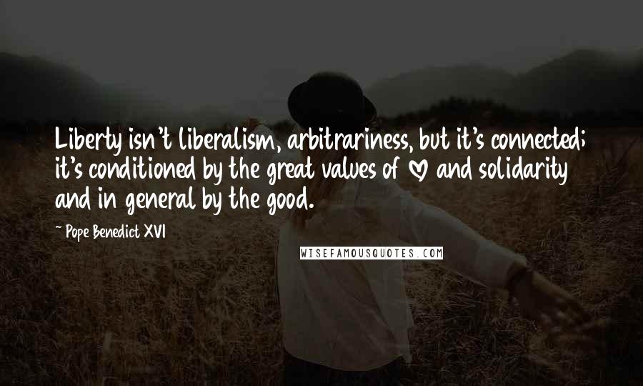 Pope Benedict XVI Quotes: Liberty isn't liberalism, arbitrariness, but it's connected; it's conditioned by the great values of love and solidarity and in general by the good.