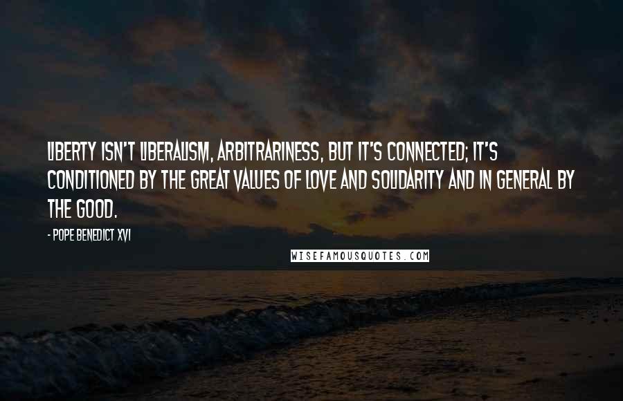 Pope Benedict XVI Quotes: Liberty isn't liberalism, arbitrariness, but it's connected; it's conditioned by the great values of love and solidarity and in general by the good.