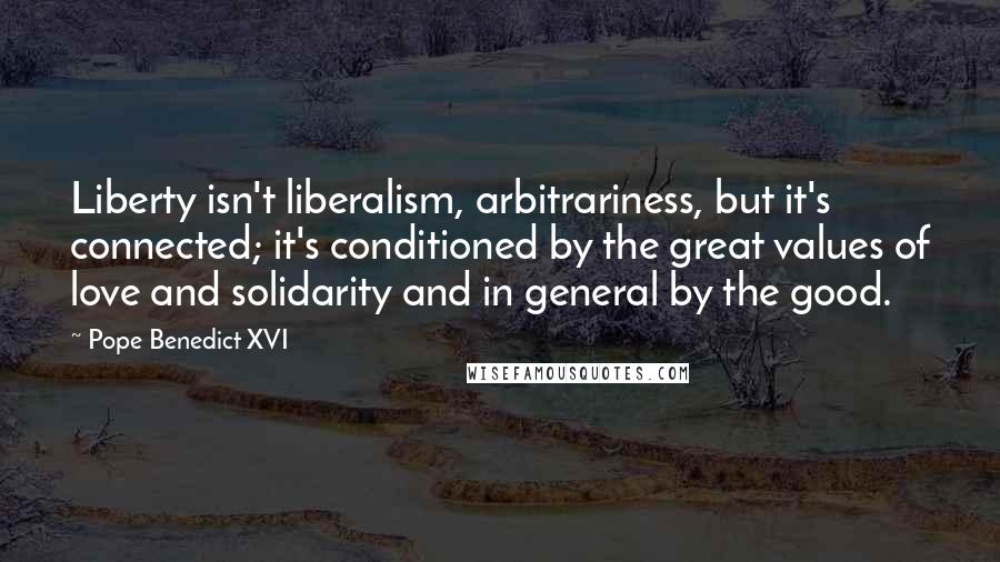 Pope Benedict XVI Quotes: Liberty isn't liberalism, arbitrariness, but it's connected; it's conditioned by the great values of love and solidarity and in general by the good.
