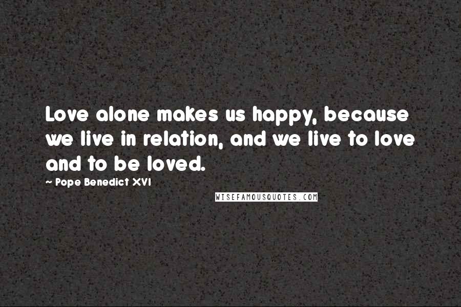 Pope Benedict XVI Quotes: Love alone makes us happy, because we live in relation, and we live to love and to be loved.