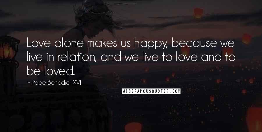 Pope Benedict XVI Quotes: Love alone makes us happy, because we live in relation, and we live to love and to be loved.