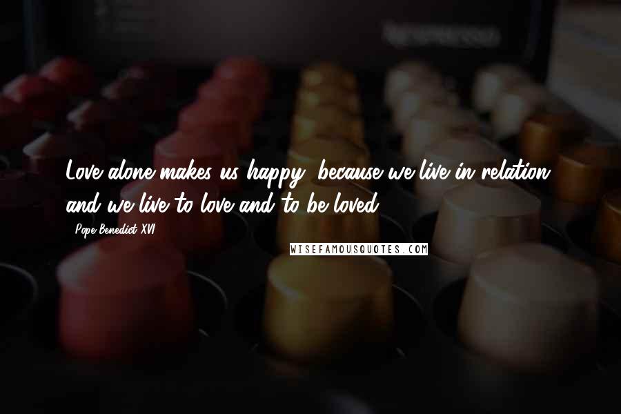 Pope Benedict XVI Quotes: Love alone makes us happy, because we live in relation, and we live to love and to be loved.