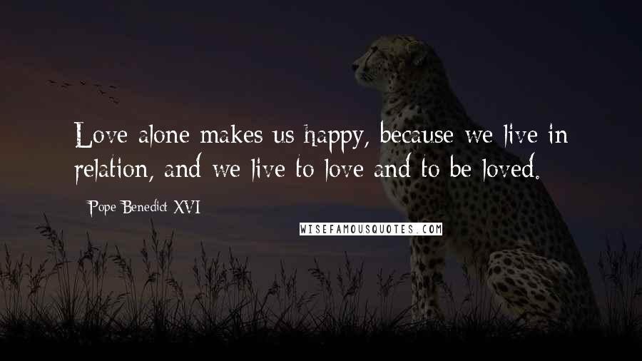 Pope Benedict XVI Quotes: Love alone makes us happy, because we live in relation, and we live to love and to be loved.