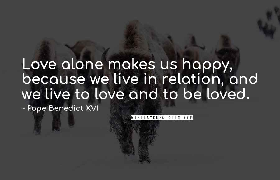 Pope Benedict XVI Quotes: Love alone makes us happy, because we live in relation, and we live to love and to be loved.