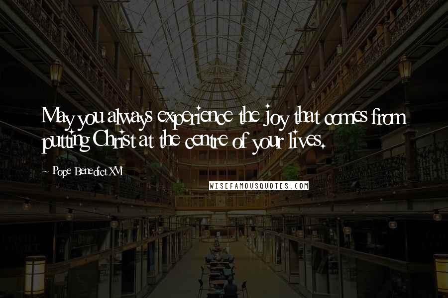Pope Benedict XVI Quotes: May you always experience the joy that comes from putting Christ at the centre of your lives.