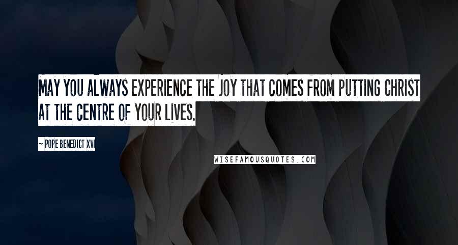 Pope Benedict XVI Quotes: May you always experience the joy that comes from putting Christ at the centre of your lives.