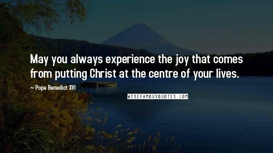 Pope Benedict XVI Quotes: May you always experience the joy that comes from putting Christ at the centre of your lives.