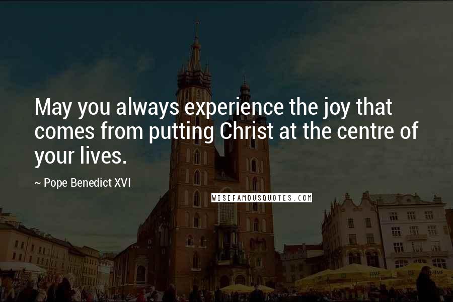 Pope Benedict XVI Quotes: May you always experience the joy that comes from putting Christ at the centre of your lives.