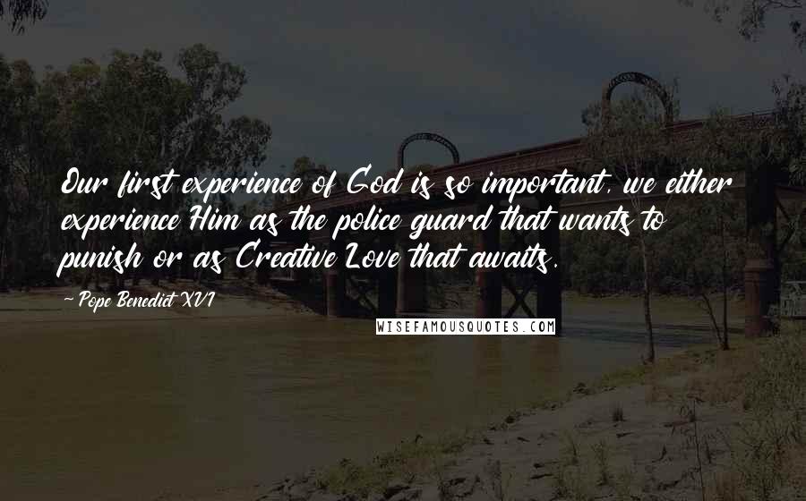 Pope Benedict XVI Quotes: Our first experience of God is so important, we either experience Him as the police guard that wants to punish or as Creative Love that awaits.