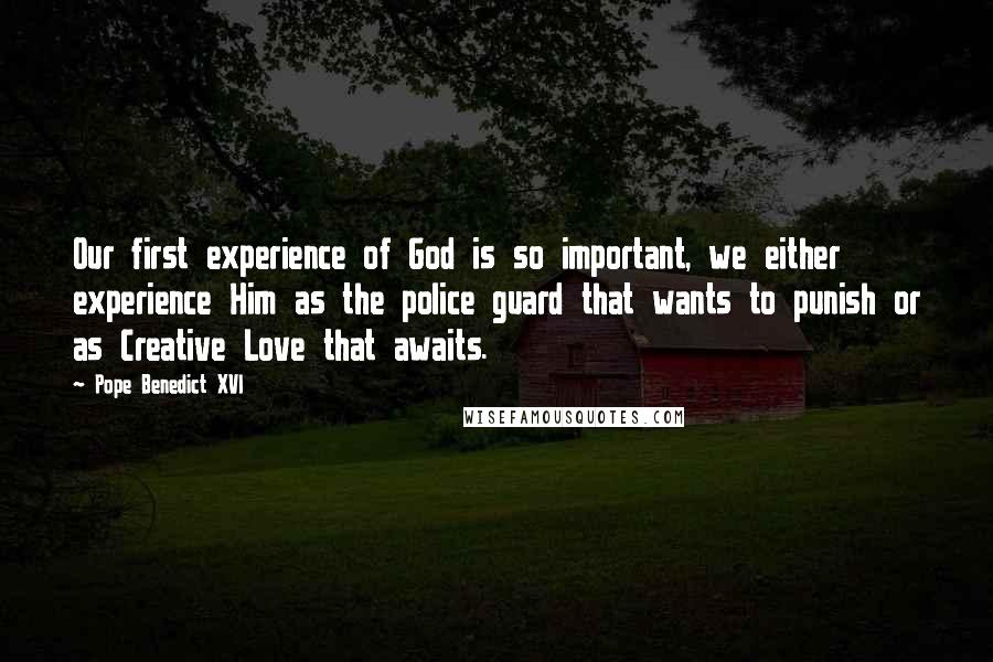 Pope Benedict XVI Quotes: Our first experience of God is so important, we either experience Him as the police guard that wants to punish or as Creative Love that awaits.