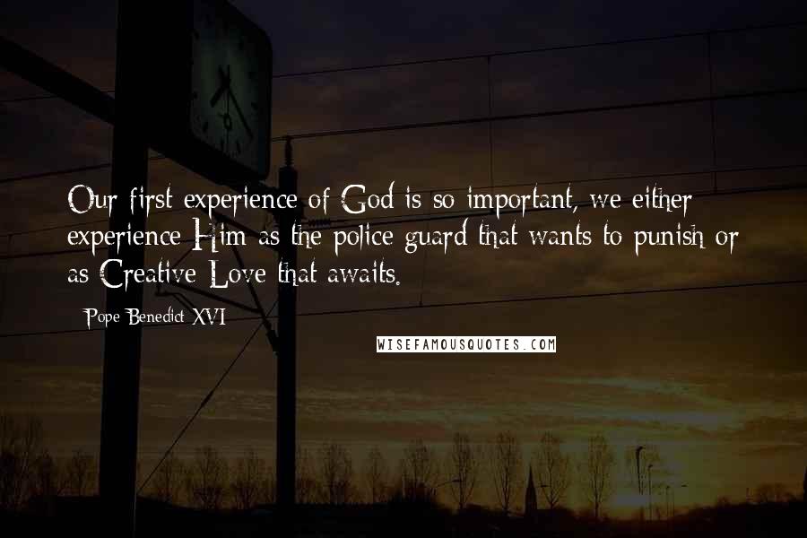 Pope Benedict XVI Quotes: Our first experience of God is so important, we either experience Him as the police guard that wants to punish or as Creative Love that awaits.