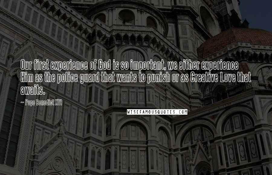 Pope Benedict XVI Quotes: Our first experience of God is so important, we either experience Him as the police guard that wants to punish or as Creative Love that awaits.