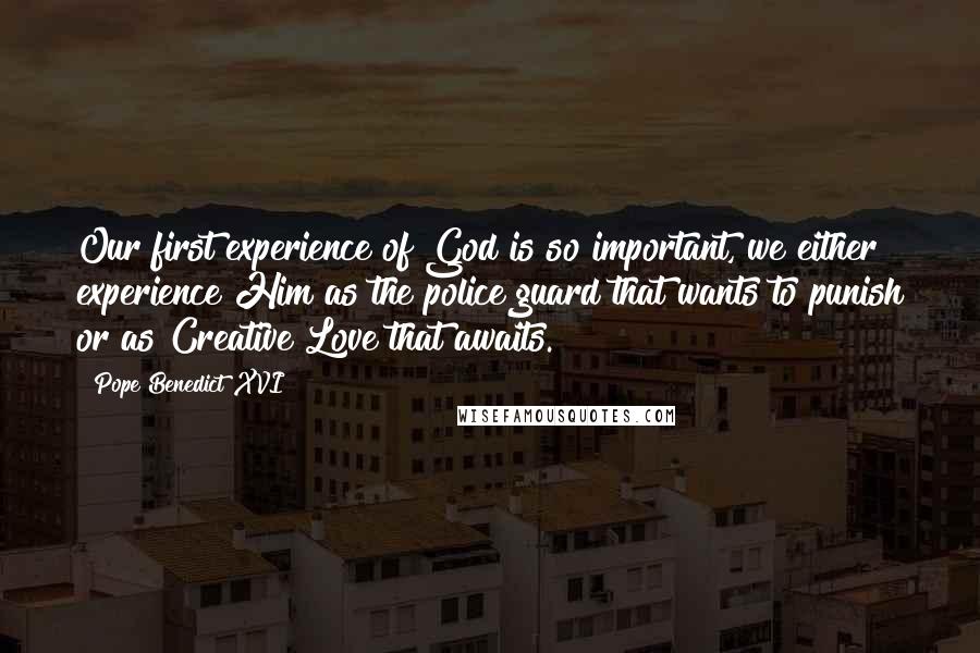 Pope Benedict XVI Quotes: Our first experience of God is so important, we either experience Him as the police guard that wants to punish or as Creative Love that awaits.