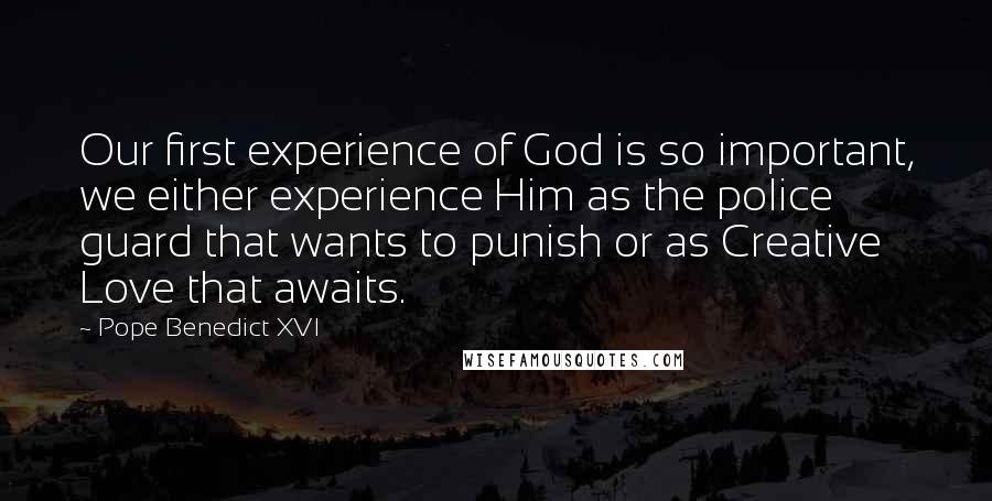 Pope Benedict XVI Quotes: Our first experience of God is so important, we either experience Him as the police guard that wants to punish or as Creative Love that awaits.