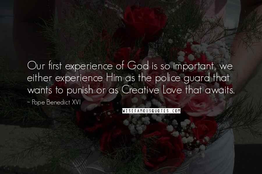 Pope Benedict XVI Quotes: Our first experience of God is so important, we either experience Him as the police guard that wants to punish or as Creative Love that awaits.