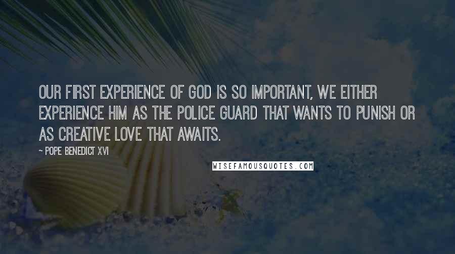 Pope Benedict XVI Quotes: Our first experience of God is so important, we either experience Him as the police guard that wants to punish or as Creative Love that awaits.