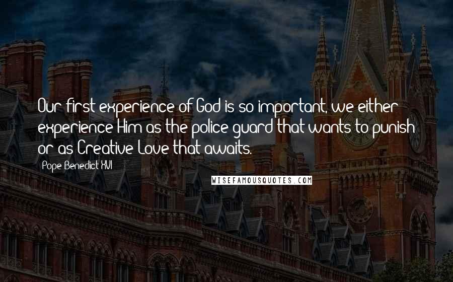 Pope Benedict XVI Quotes: Our first experience of God is so important, we either experience Him as the police guard that wants to punish or as Creative Love that awaits.