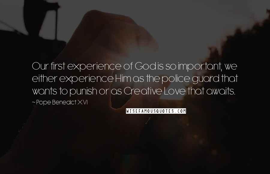 Pope Benedict XVI Quotes: Our first experience of God is so important, we either experience Him as the police guard that wants to punish or as Creative Love that awaits.